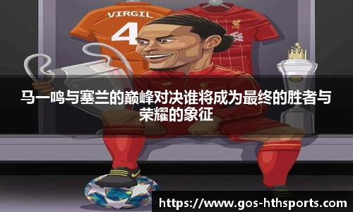 马一鸣与塞兰的巅峰对决谁将成为最终的胜者与荣耀的象征